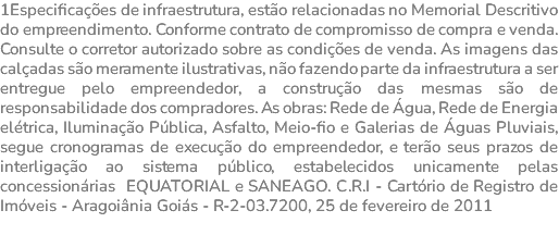 1Especificações de infraestrutura, estão relacionadas no Memorial Descritivo do empreendimento. Conforme contrato de compromisso de compra e venda. Consulte o corretor autorizado sobre as condições de venda. As imagens das calçadas são meramente ilustrativas, não fazendo parte da infraestrutura a ser entregue pelo empreendedor, a construção das mesmas são de responsabilidade dos compradores. As obras: Rede de Água, Rede de Energia elétrica, Iluminação Pública, Asfalto, Meio-fio e Galerias de Águas Pluviais, segue cronogramas de execução do empreendedor, e terão seus prazos de interligação ao sistema público, estabelecidos unicamente pelas concessionárias EQUATORIAL e SANEAGO. C.R.I - Cartório de Registro de Imóveis - Aragoiânia Goiás - R-2-03.7200, 25 de fevereiro de 2011 